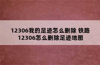 12306我的足迹怎么删除 铁路12306怎么删除足迹地图